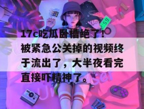 17c吃瓜卧槽绝了！被紧急公关掉的视频终于流出了，大半夜看完直接吓精神了。