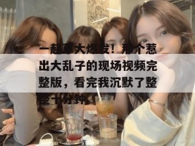 一起草大爆发！那个惹出大乱子的现场视频完整版，看完我沉默了整整十分钟。
