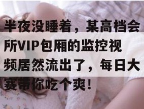 半夜没睡着，某高档会所VIP包厢的监控视频居然流出了，每日大赛带你吃个爽！