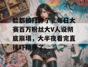 脸都被打肿了，每日大赛百万粉丝大V人设彻底崩塌，大半夜看完直接吓精神了。