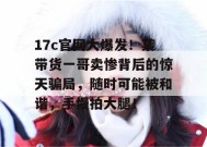 17c官网大爆发！某带货一哥卖惨背后的惊天骗局，随时可能被和谐，手慢拍大腿！