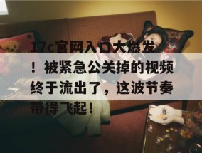 17c官网入口大爆发！被紧急公关掉的视频终于流出了，这波节奏带得飞起！