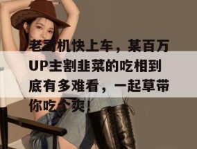 老司机快上车，某百万UP主割韭菜的吃相到底有多难看，一起草带你吃个爽！