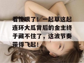 看傻眼了！一起草这起连环大瓜背后的金主终于藏不住了，这波节奏带得飞起！