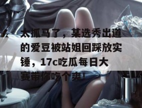 太抓马了，某选秀出道的爱豆被站姐回踩放实锤，17c吃瓜每日大赛带你吃个爽！