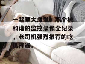 一起草大爆发！那个被和谐的监控录像全纪录，老司机强烈推荐的吃瓜神器。