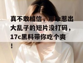 真不敢相信，那个惹出大乱子的短片没打码，17c黑料带你吃个爽！