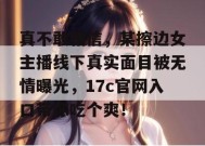真不敢相信，某擦边女主播线下真实面目被无情曝光，17c官网入口带你吃个爽！
