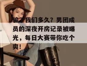 骗了我们多久？男团成员的深夜开房记录被曝光，每日大赛带你吃个爽！