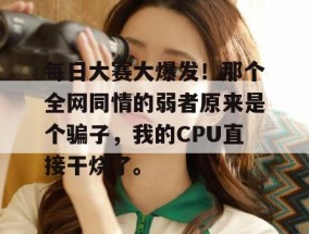 每日大赛大爆发！那个全网同情的弱者原来是个骗子，我的CPU直接干烧了。