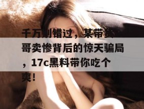 千万别错过，某带货一哥卖惨背后的惊天骗局，17c黑料带你吃个爽！