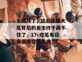 太抓马了，这起连环大瓜背后的金主终于藏不住了，17c吃瓜每日大赛带你吃个爽！