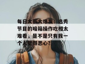 每日大赛大爆发！选秀节目的暗箱操作吃相太难看，是不是只有我一个人觉得恶心？