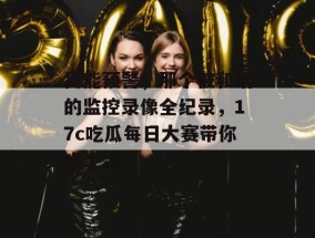 高能预警，那个被和谐的监控录像全纪录，17c吃瓜每日大赛带你吃个爽！