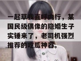 一起草我直呼内行，某国民级偶像的隐婚生子实锤来了，老司机强烈推荐的吃瓜神器。