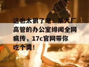 这也太狠了吧！某大厂高管的办公室绯闻全网疯传，17c官网带你吃个爽！