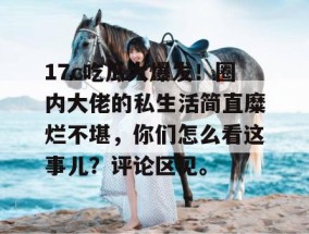 17c吃瓜大爆发！圈内大佬的私生活简直糜烂不堪，你们怎么看这事儿？评论区见。