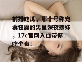 前排吃瓜，那个号称宠妻狂魔的男星深夜搂妹，17c官网入口带你吃个爽！