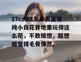 17c大爆发！表面清纯小白花背地里玩得这么花，不敢细想，越想越觉得毛骨悚然。