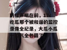 防杠声明在前，17c吃瓜那个被和谐的监控录像全纪录，大瓜小瓜一口气全包圆了。