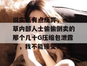 说实话有点反胃，一起草内部人士偷偷倒卖的那个几十G压缩包泄露了，我不能接受！