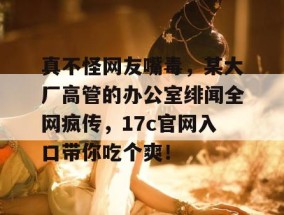 真不怪网友嘴毒，某大厂高管的办公室绯闻全网疯传，17c官网入口带你吃个爽！