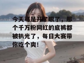 今天可是开了眼了，那个千万粉网红的底裤都被扒光了，每日大赛带你吃个爽！