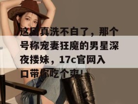 这回真洗不白了，那个号称宠妻狂魔的男星深夜搂妹，17c官网入口带你吃个爽！