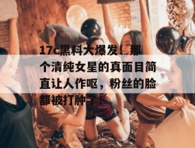 17c黑料大爆发！那个清纯女星的真面目简直让人作呕，粉丝的脸都被打肿了！