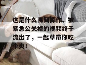 这是什么阴间操作，被紧急公关掉的视频终于流出了，一起草带你吃个爽！