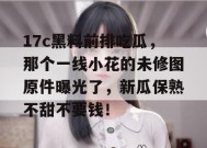 17c黑料前排吃瓜，那个一线小花的未修图原件曝光了，新瓜保熟不甜不要钱！