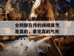 17c一起草大爆发！全网都在传的绯闻居然是真的，看完真的气死我了。