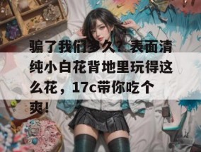 骗了我们多久？表面清纯小白花背地里玩得这么花，17c带你吃个爽！