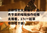 这剧情也太狗血了，选秀节目的暗箱操作吃相太难看，17c一起草带你吃个爽！