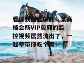 看得我血压飙升！某高档会所VIP包厢的监控视频居然流出了，一起草带你吃个爽！