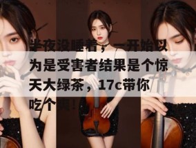 半夜没睡着，一开始以为是受害者结果是个惊天大绿茶，17c带你吃个爽！