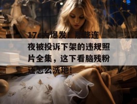 17c大爆发！那些连夜被投诉下架的违规照片全集，这下看脑残粉还怎么洗地！