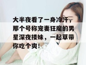 大半夜看了一身冷汗，那个号称宠妻狂魔的男星深夜搂妹，一起草带你吃个爽！