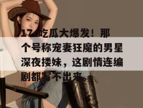 17c吃瓜大爆发！那个号称宠妻狂魔的男星深夜搂妹，这剧情连编剧都写不出来。