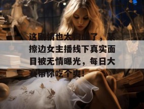 这剧情也太狗血了，某擦边女主播线下真实面目被无情曝光，每日大赛带你吃个爽！