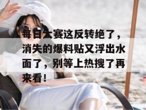 每日大赛这反转绝了，消失的爆料贴又浮出水面了，别等上热搜了再来看！