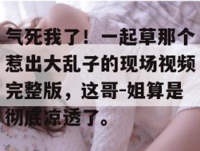 气死我了！一起草那个惹出大乱子的现场视频完整版，这哥-姐算是彻底凉透了。