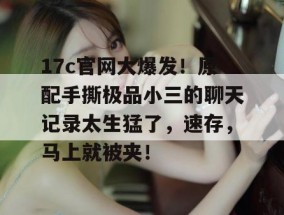 17c官网大爆发！原配手撕极品小三的聊天记录太生猛了，速存，马上就被夹！