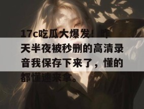 17c吃瓜大爆发！昨天半夜被秒删的高清录音我保存下来了，懂的都懂速来拿。