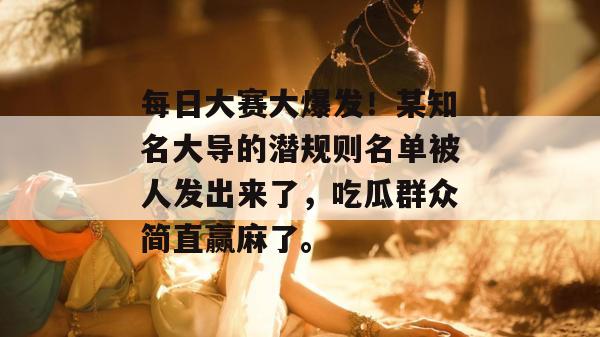 每日大赛大爆发！某知名大导的潜规则名单被人发出来了，吃瓜群众简直赢麻了。  第1张