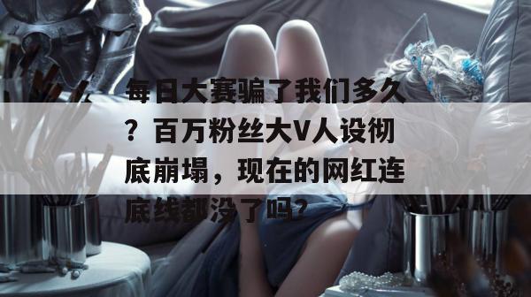 每日大赛骗了我们多久?百万粉丝大V人设彻底崩塌,现在的网红连底线都没了吗? 第1张 每日大赛骗了我们多久?百万粉丝大V人设彻底崩塌,现在的网红连底线都没了吗? 第1张