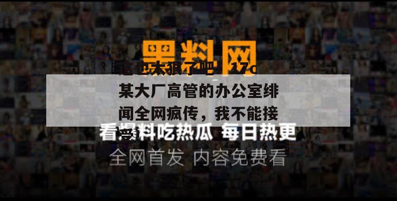 这也太狠了吧！17c某大厂高管的办公室绯闻全网疯传，我不能接受！  第1张