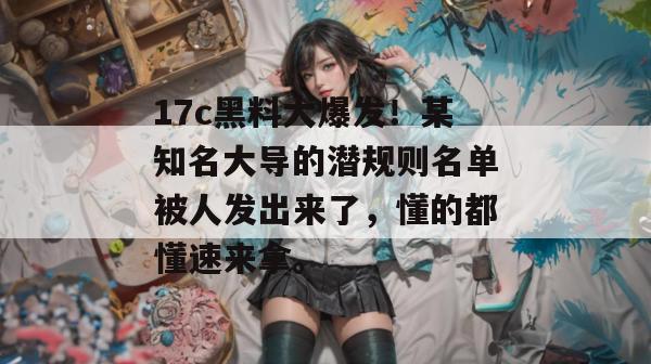17c黑料大爆发!某知名大导的潜规则名单被人发出来了,懂的都懂速来拿。 第1张 17c黑料大爆发!某知名大导的潜规则名单被人发出来了,懂的都懂速来拿。 第1张
