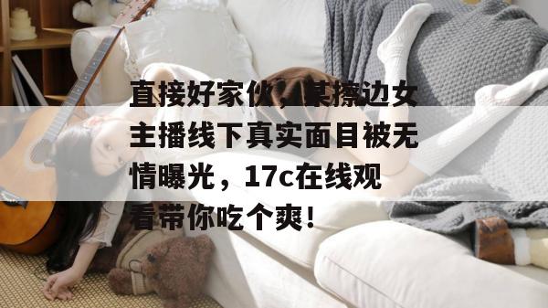 直接好家伙，某擦边女主播线下真实面目被无情曝光，17c在线观看带你吃个爽！  第1张