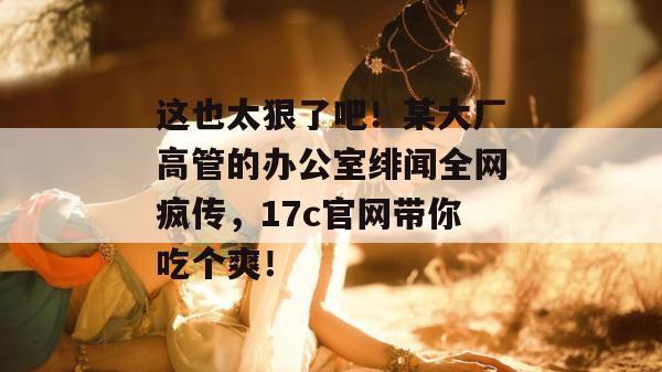 这也太狠了吧！某大厂高管的办公室绯闻全网疯传，17c官网带你吃个爽！  第1张